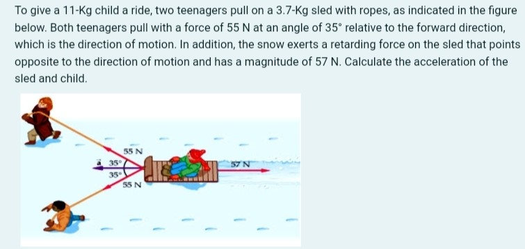 To give a 11−Kg child a ride, two teenagers pull on a 3.7−Kg sled with ropes, as indicated in the figure below. Both teenagers pull with a force of 55 N at an angle of 35∘ relative to the forward direction, which is the direction of motion. In addition, the snow exerts a retarding force on the sled that points opposite to the direction of motion and has a magnitude of 57 N. Calculate the acceleration of the sled and child.