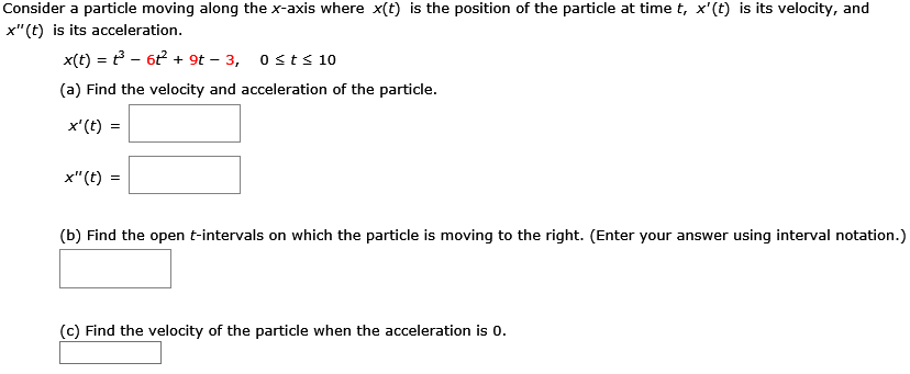 Consider a particle moving along the x-axis where x(t) is the position of the particle at time t, x′(t) is its velocity, and x′′(t) is its acceleration. x(t) = t3 − 6t2 + 9t − 3, 0 ≤ t ≤ 10 (a) Find the velocity and acceleration of the particle. x′(t) = x′′(t) = (b) Find the open t-intervals on which the particle is moving to the right. (Enter your answer using interval notation.) (c) Find the velocity of the particle when the acceleration is 0.