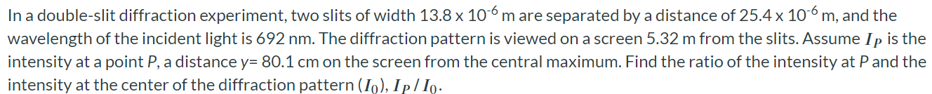 In a double-slit diffraction experiment, two slits of width 13.8 × 10-6 m are separated by a distance of 25.4 × 10-6 m, and the wavelength of the incident light is 692 nm. The diffraction pattern is viewed on a screen 5.32 m from the slits. Assume IP is the intensity at a point P, a distance y = 80.1 cm on the screen from the central maximum. Find the ratio of the intensity at P and the intensity at the center of the diffraction pattern (I0), IP/I0.