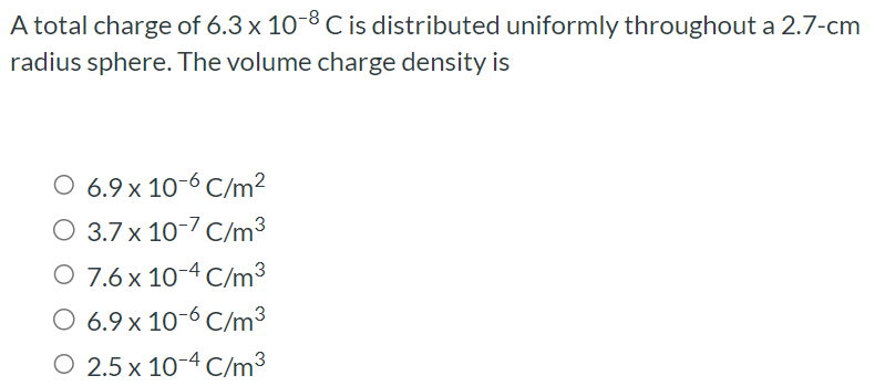 A total charge of 6.3×10−8 C is distributed uniformly throughout a 2.7−cm radius sphere. The volume charge density is 6.9×10−6 C/m2 3.7×10−7 C/m3 7.6×10−4 C/m3 6.9×10−6 C/m3 2.5×10−4 C/m3