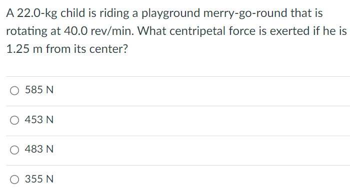 A 22.0-kg child is riding a playground merry-go-round that is rotating at 40.0 rev/min. What centripetal force is exerted if he is 1.25 m from its center? 585 N 453 N 483 N 355 N 