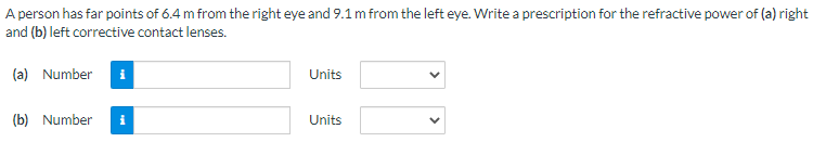 A person has far points of 6.4 m from the right eye and 9.1 m from the left eye. Write a prescription for the refractive power of (a) right and (b) left corrective contact lenses. (a) Number Units (b) Number Units