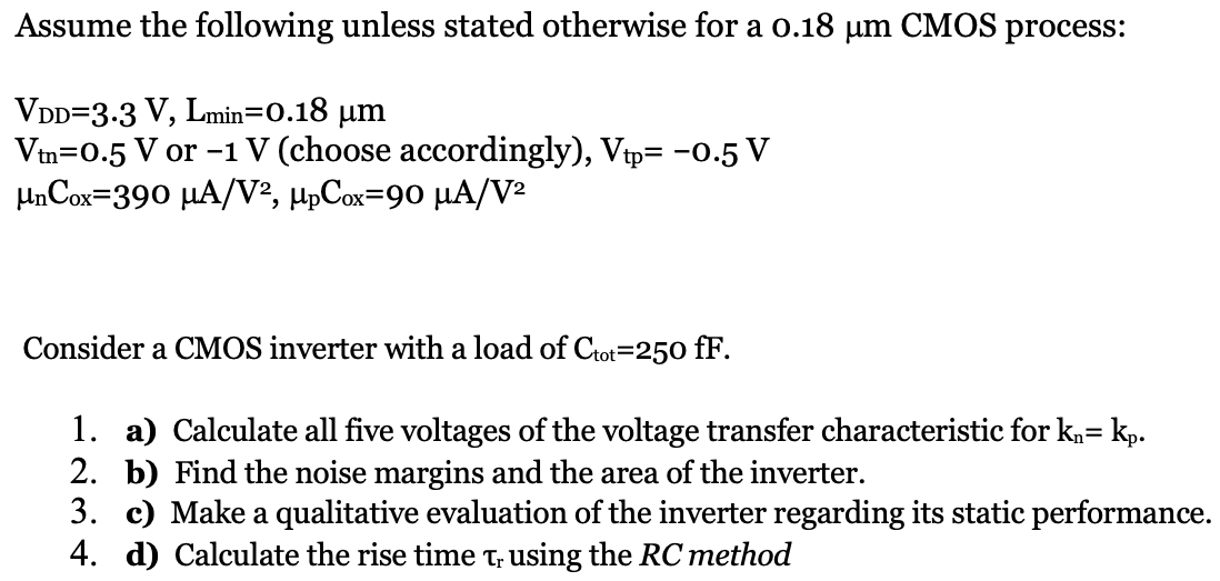 Assume the following unless stated otherwise for a 0.18 μm CMOS process: VDD = 3.3 V, Lmin = 0.18 μm Vtn = 0.5 V or −1 V (choose accordingly), Vtp = −0.5 V μnCox = 390 μA/V2, μpCox = 90 μA/V2 Consider a CMOS inverter with a load of Ctot = 250 fF. a) Calculate all five voltages of the voltage transfer characteristic for kn = kp. b) Find the noise margins and the area of the inverter. c) Make a qualitative evaluation of the inverter regarding its static performance. d) Calculate the rise time τr using the RC method 