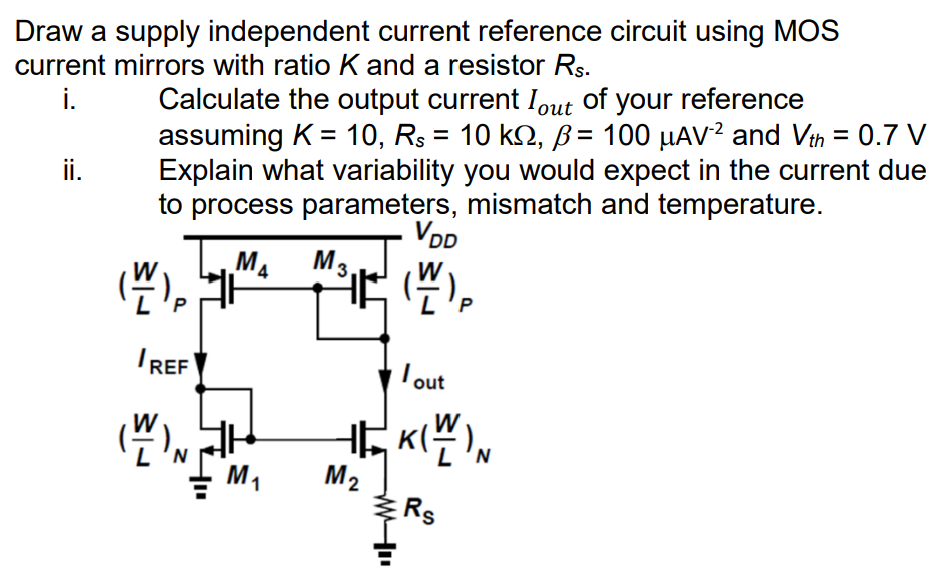 Draw a supply independent current reference circuit using MOS current mirrors with ratio K and a resistor Rs. i. Calculate the output current Iout of your reference assuming K = 10, Rs = 10 kΩ, β = 100 μAV−2 and Vth = 0.7 V ii. Explain what variability you would expect in the current due to process parameters, mismatch and temperature. 