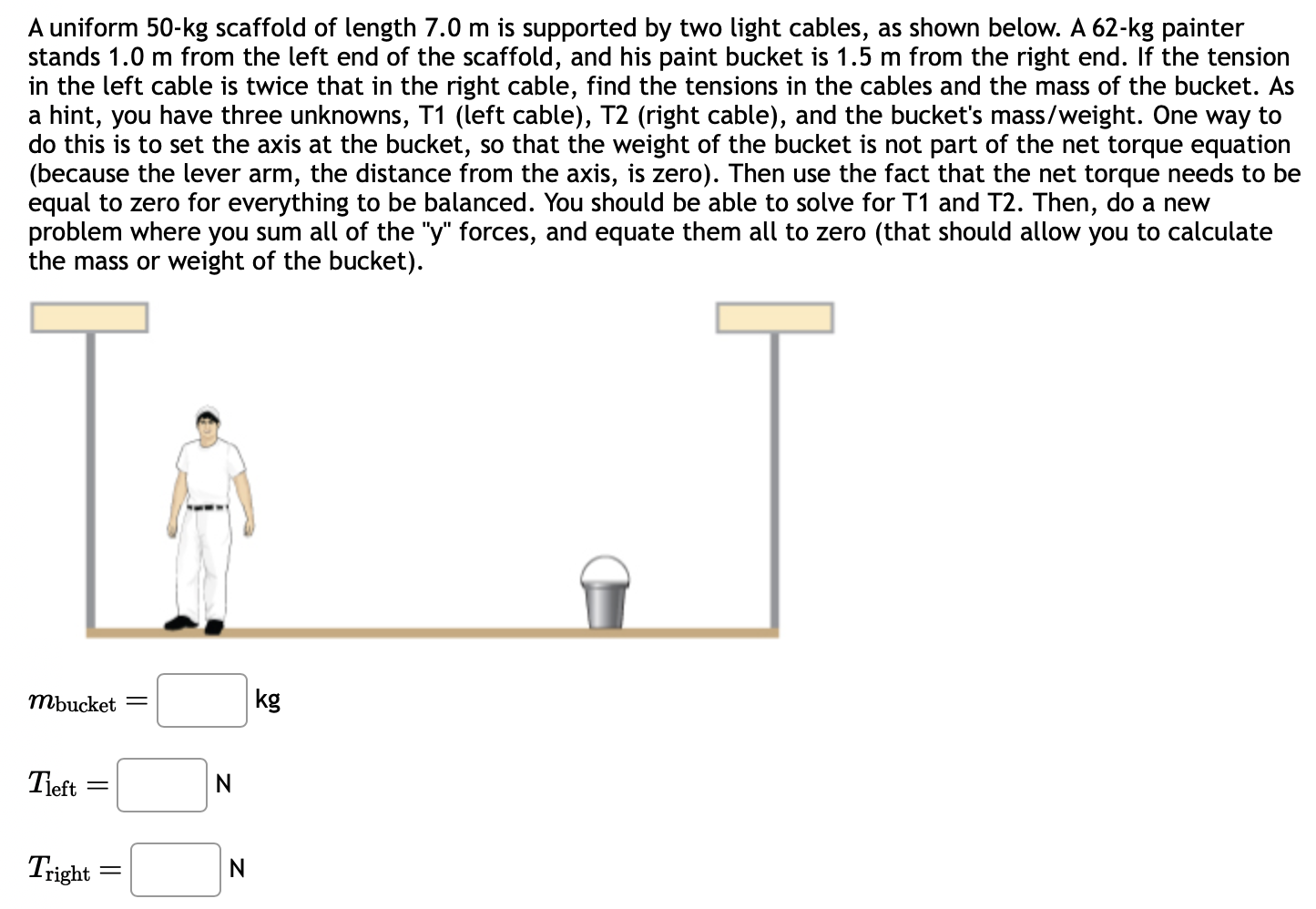 A uniform 50−kg scaffold of length 7.0 m is supported by two light cables, as shown below. A 62−kg painter stands 1.0 m from the left end of the scaffold, and his paint bucket is 1.5 m from the right end. If the tension in the left cable is twice that in the right cable, find the tensions in the cables and the mass of the bucket. As a hint, you have three unknowns, T1 (left cable), T2 (right cable), and the bucket's mass/weight. One way to do this is to set the axis at the bucket, so that the weight of the bucket is not part of the net torque equation (because the lever arm, the distance from the axis, is zero). Then use the fact that the net torque needs to be equal to zero for everything to be balanced. You should be able to solve for T1 and T2. Then, do a new problem where you sum all of the "y" forces, and equate them all to zero (that should allow you to calculate the mass or weight of the bucket). mbucket = kg Tleft = N Tright = N