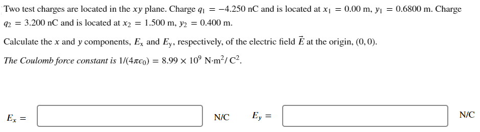 Two test charges are located in the xy plane. Charge q1 = −4.250 nC and is located at x1 = 0.00 m, y1 = 0.6800 m. Charge q2 = 3.200 nC and is located at x2 = 1.500 m, y2 = 0.400 m. Calculate the x and y components, Ex and Ey, respectively, of the electric field E→ at the origin, (0, 0). The Coulomb force constant is 1/(4πϵ0) = 8.99×109 N⋅m2/C2. Ex = N/C Ey = N/C