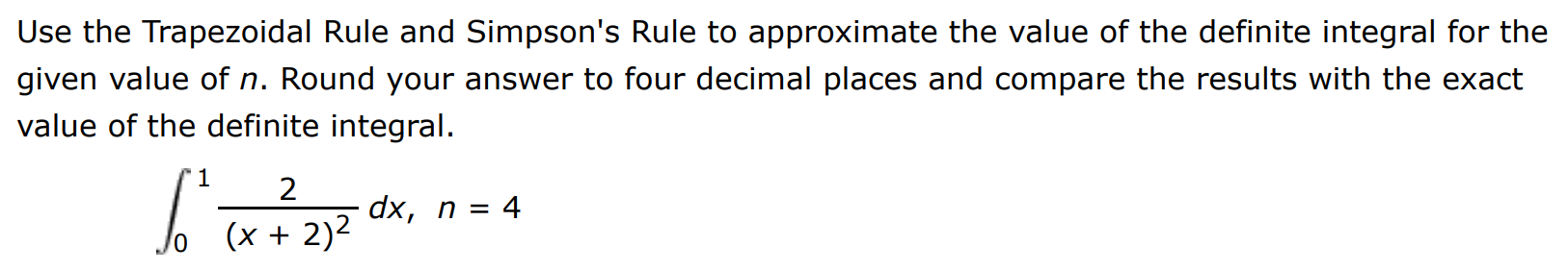 Use the Trapezoidal Rule and Simpson's Rule to approximate the value of the definite integral for the given value of n. Round your answer to four decimal places and compare the results with the exact value of the definite integral. ∫0 1 2 (x+2)2 dx, n = 4