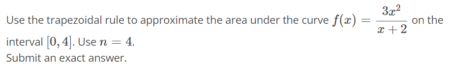 Use the trapezoidal rule to approximate the area under the curve f(x) = 3x^2/x+2 on the interval [0, 4]. Use n = 4. Submit an exact answer.