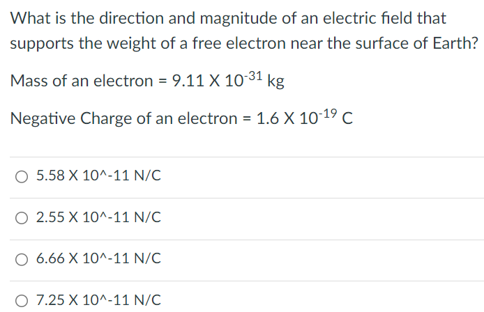 What is the direction and magnitude of an electric field that supports the weight of a free electron near the surface of Earth? Mass of an electron = 9.11×10-31 kg Negative Charge of an electron = 1.6×10-19 C 5.58×10^-11 N/C 2.55×10^-11 N/C 6.66×10^-11 N/C 7.25×10^-11 N/C 