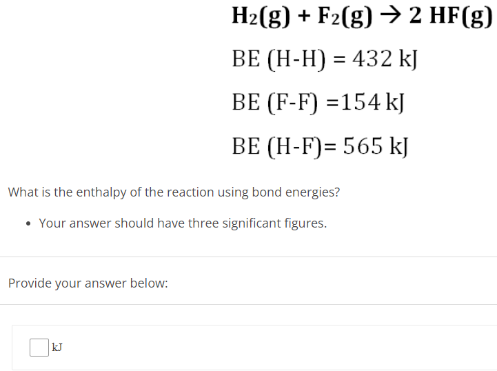  H2(g) + F2(g) → 2HF(g) BE (H−H) = 432 kJ BE (F−F) = 154 kJ BE (H−F) = 565 kJ What is the enthalpy of the reaction using bond energies? Your answer should have three significant figures. Provide your answer below: kJ Bond Energies and Enthalpy of Formation Use the given average bond energy values to estimate AH for the following reaction in the gas phase. H2 + F2 → 2HF = DH-H = 432 kJ/mol DF-F = 154 kJ/mol DH-F 565 kJ/mol = The units expected here are simply "kJ". The implication is that the reaction coefficients refer to numbers of moles.