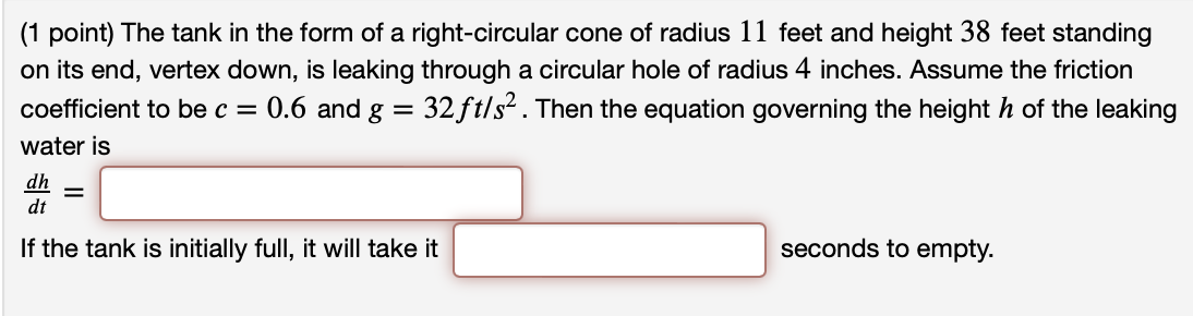 The tank in the form of a right-circular cone of radius 11 feet and height 38 feet standing on its end, vertex down, is leaking through a circular hole of radius 4 inches. Assume the friction coefficient to be c = 0.6 and g = 32 ft/s2. Then the equation governing the height h of the leaking water is dh dt = If the tank is initially full, it will take it seconds to empty.