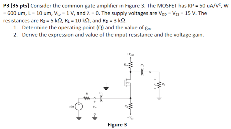 P3 [35 pts] Consider the common-gate amplifier in Figure 3. The MOSFET has KP = 50 uA/V2, W = 600 um, L = 10 um, Vto = 1 V, and λ = 0. The supply voltages are VDD = VSS = 15 V. The resistances are RS = 5 kΩ, RL = 10 kΩ, and RD = 3 kΩ. Determine the operating point (Q) and the value of gm. Derive the expression and value of the input resistance and the voltage gain. Figure 3