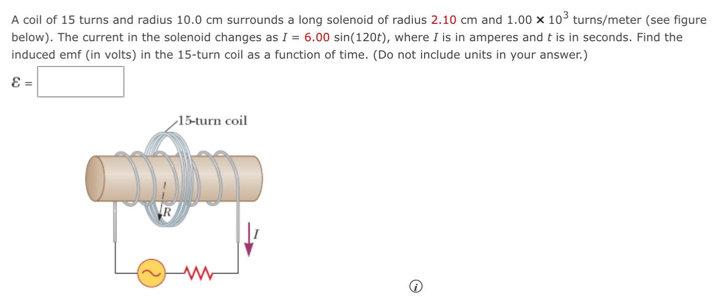 A coil of 15 turns and radius 10.0 cm surrounds a long solenoid of radius 2.10 cm and 1.00×103 turns/meter (see figure below). The current in the solenoid changes as I = 6.00 sin⁡(120t), where I is in amperes and t is in seconds. Find the induced emf (in volts) in the 15-turn coil as a function of time. (Do not include units in your answer.) ε =