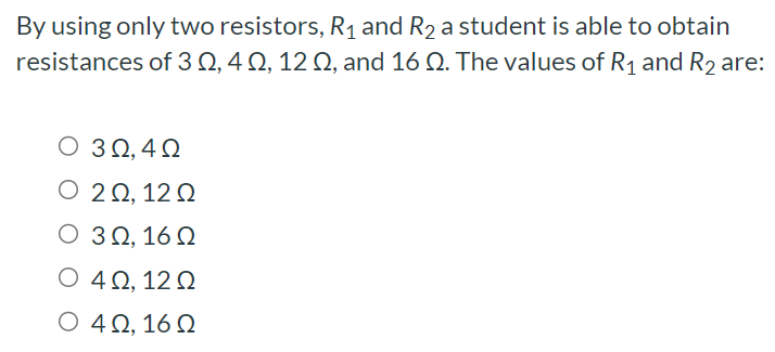 By using only two resistors, R1 and R2 a student is able to obtain resistances of 3 Ω, 4 Ω, 12 Ω, and 16 Ω. The values of R1 and R2 are: 3 Ω, 4 Ω 2 Ω, 12 Ω 3 Ω, 16 Ω 4 Ω, 12 Ω 4 Ω, 16 Ω