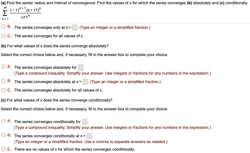 (a) Find the series’ radius and interval of convergence. Find the values of x for which the series converges (b) absolutely and (c) conditionally. ∑ ∞ n=1 (-1)^n+1(x+11)^n/n11^n B. The series converges only at x = . (Type an integer or a simplified fraction.) C. The series converges for all values of x. (b) For what values of x does the series converge absolutely? Select the correct choice below and, if necessary, fill in the answer box to complete your choice. A. The series converges absolutely for . (Type a compound inequality. Simplify your answer. Use integers or fractions for any numbers in the expression.) B. The series converges absolutely at x = . (Type an integer or a simplified fraction.) C. The series converges absolutely for all values of x. (c) For what values of x does the series converge conditionally? Select the correct choice below and, if necessary, fill in the answer box to complete your choice. A. The series converges conditionally for . (Type a compound inequality. Simplify your answer. Use integers or fractions for any numbers in the expression.) B. The series converges conditionally at x = . (Type an integer or a simplified fraction. Use a comma to separate answers as needed.) C. There are no values of x for which the series converges conditionally.