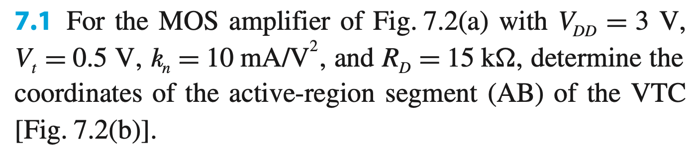 7.1 For the MOS amplifier of Fig. 7.2(a) with VDD = 3 V, Vt = 0.5 V, kn = 10 mA/V2, and RD = 15 kΩ, determine the coordinates of the active-region segment (AB) of the VTC [Fig. 7.2(b)]. (a) (b) Figure 7.2 (a) An NMOS amplifier and (b) its VTC. ANSWERS GIVEN IN THE BOOK: A: (0.5 V, 3 V) B: (0.69 V, 0.19 V) 