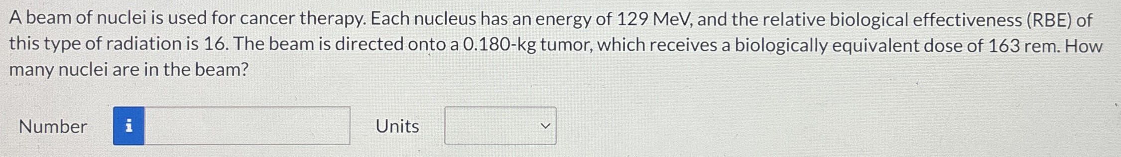 A beam of nuclei is used for cancer therapy. Each nucleus has an energy of 129 MeV, and the relative biological effectiveness (RBE) of this type of radiation is 16. The beam is directed onto a 0.180−kg tumor, which receives a biologically equivalent dose of 163 rem. How many nuclei are in the beam? Number Units