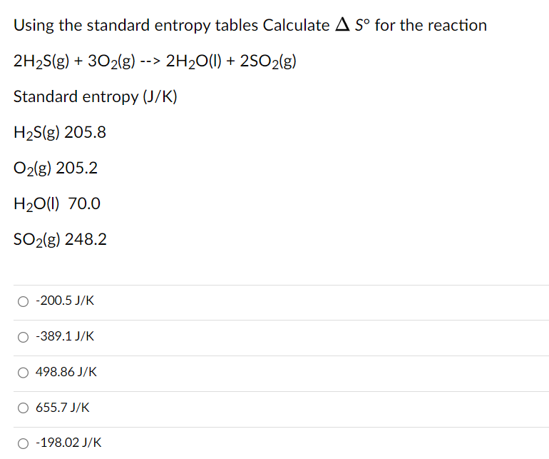 Using the standard entropy tables Calculate ΔS∘ for the reaction 2H2S(g) + 3O2(g) −− > 2H2O(l) + 2SO2(g) Standard entropy (J/K) H2S(g) 205.8 O2(g) 205.2 H2O (I) 70.0 SO2(g) 248.2 −200.5 J/K −389.1 J/K 498.86 J/K 655.7 J/K −198.02 J/K