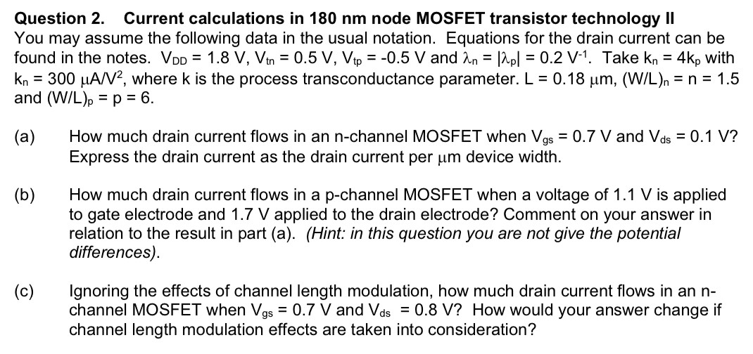 Question 2. Current calculations in 180 nm node MOSFET transistor technology II You may assume the following data in the usual notation. Equations for the drain current can be found in the notes. VDD = 1.8 V, Vtn = 0.5 V, Vtp = −0.5 V and λn = |λp| = 0.2 V−1. Take kn = 4kp with kn = 300 μA/V2, where k is the process transconductance parameter. L = 0.18 μm, (W/L)n = n = 1.5 and (W/L)p = p = 6. (a) How much drain current flows in an n-channel MOSFET when Vgs = 0.7 V and Vds = 0.1 V ? Express the drain current as the drain current per μm device width. (b) How much drain current flows in a p-channel MOSFET when a voltage of 1.1 V is applied to gate electrode and 1.7 V applied to the drain electrode? Comment on your answer in relation to the result in part (a). (Hint: in this question you are not give the potential differences). (c) Ignoring the effects of channel length modulation, how much drain current flows in an nchannel MOSFET when Vgs = 0.7 V and Vds = 0.8 V ? How would your answer change if channel length modulation effects are taken into consideration? 