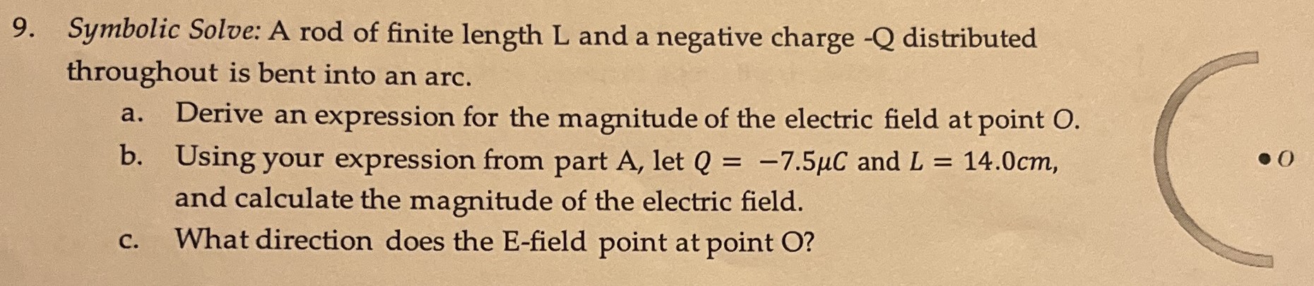 Symbolic Solve: A rod of finite length L and a negative charge −Q distributed throughout is bent into an arc. a. Derive an expression for the magnitude of the electric field at point O. b. Using your expression from part A, let Q = −7.5 μC and L = 14.0 cm, and calculate the magnitude of the electric field. c. What direction does the E-field point at point O?