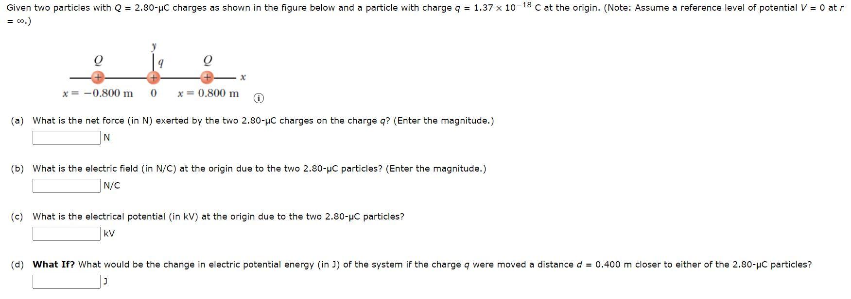 Given two particles with Q = 2.80−μC charges as shown in the figure below and a particle with charge q = 1.37×10−18 C at the origin. (Note: Assume a reference level of potential V = 0 at r = ∞.) (a) What is the net force (in N) exerted by the two 2.80−μC charges on the charge q? (Enter the magnitude.) N (b) What is the electric field (in N/C) at the origin due to the two 2.80−μC particles? (Enter the magnitude.) N/C (c) What is the electrical potential (in kV) at the origin due to the two 2.80−μC particles? kV (d) What If? What would be the change in electric potential energy (in J) of the system if the charge q were moved a distance d = 0.400 m closer to either of the 2.80−μC particles? J