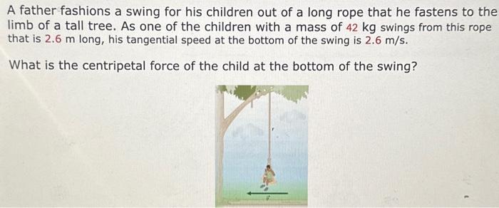 A father fashions a swing for his children out of a long rope that he fastens to the limb of a tall tree. As one of the children with a mass of 42 kg swings from this rope that is 2.6 m long, his tangential speed at the bottom of the swing is 2.6 m/s. What is the centripetal force of the child at the bottom of the swing?