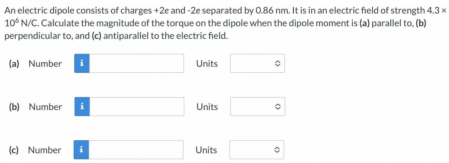 An electric dipole consists of charges +2e and −2e separated by 0.86 nm. It is in an electric field of strength 4.3× 106 N/C. Calculate the magnitude of the torque on the dipole when the dipole moment is (a) parallel to, (b) perpendicular to, and (c) antiparallel to the electric field. (a) Number Units (b) Number Units (c) Number Units