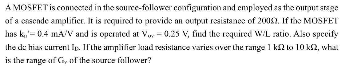 A MOSFET is connected in the source-follower configuration and employed as the output stage of a cascade amplifier. It is required to provide an output resistance of 200 Ω. If the MOSFET has kn′ = 0.4 mA/V and is operated at Vov = 0.25 V, find the required W/L ratio. Also specify the dc bias current ID. If the amplifier load resistance varies over the range 1 kΩ to 10 kΩ, what is the range of Gv of the source follower?