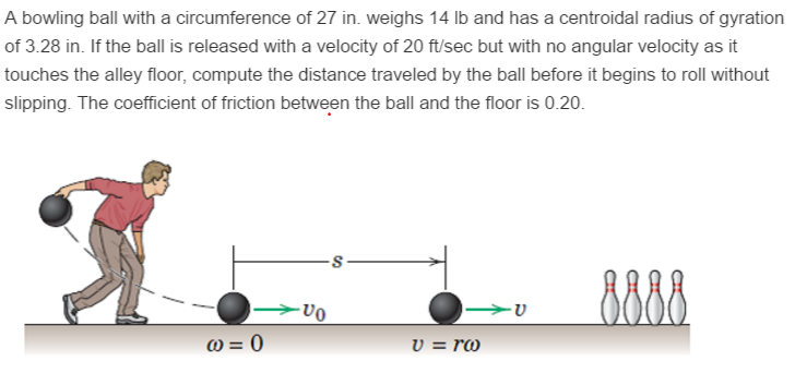 A bowling ball with a circumference of 27 in. weighs 14 lb and has a centroidal radius of gyration of 3.28 in. If the ball is released with a velocity of 20 ft/sec but with no angular velocity as it touches the alley floor, compute the distance traveled by the ball before it begins to roll without slipping. The coefficient of friction between the ball and the floor is 0.20.