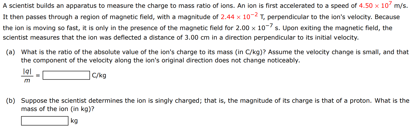 A scientist builds an apparatus to measure the charge to mass ratio of ions. An ion is first accelerated to a speed of 4.50×107 m/s. It then passes through a region of magnetic field, with a magnitude of 2.44×10−2 T, perpendicular to the ion's velocity. Because the ion is moving so fast, it is only in the presence of the magnetic field for 2.00×10−7 s. Upon exiting the magnetic field, the scientist measures that the ion was deflected a distance of 3.00 cm in a direction perpendicular to its initial velocity. (a) What is the ratio of the absolute value of the ion's charge to its mass (in C/kg )? Assume the velocity change is small, and that the component of the velocity along the ion's original direction does not change noticeably. |q| m = Cg (b) Suppose the scientist determines the ion is singly charged; that is, the magnitude of its charge is that of a proton. What is the mass of the ion (in kg)? kg 