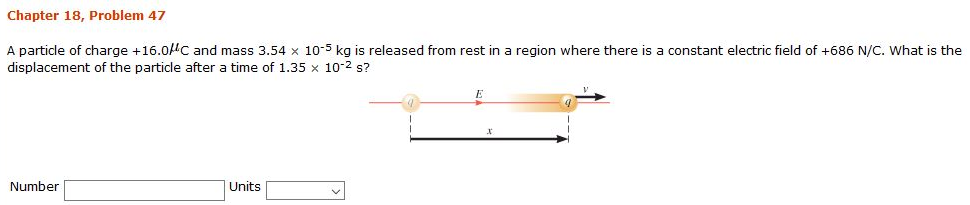 Chapter 18, Problem 47 A particle of charge +16.0 μC and mass 3.54×10−5 kg is released from rest in a region where there is a constant electric field of +686 N/C. What is the displacement of the particle after a time of 1.35×10−2 s? Number Units