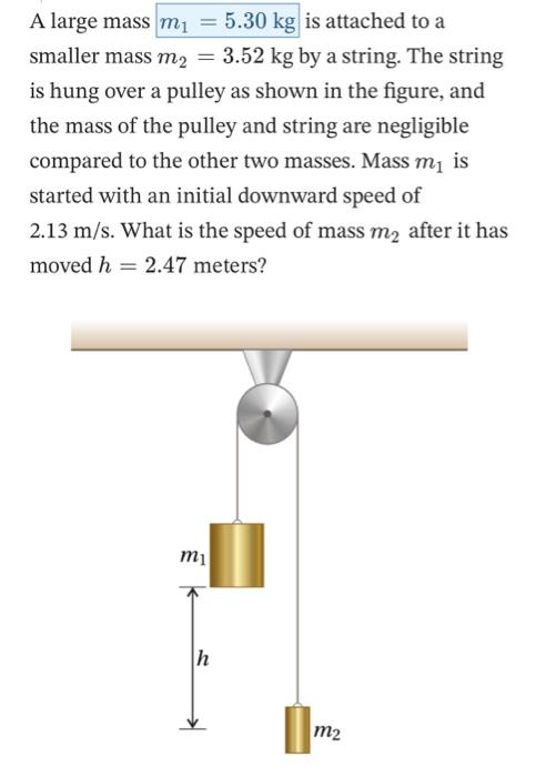 A large mass m1 = 5.30 kg is attached to a smaller mass m2 = 3.52 kg by a string. The string is hung over a pulley as shown in the figure, and the mass of the pulley and string are negligible compared to the other two masses. Mass m1 is started with an initial downward speed of 2.13 m/s. What is the speed of mass m2 after it has moved h = 2.47 meters?