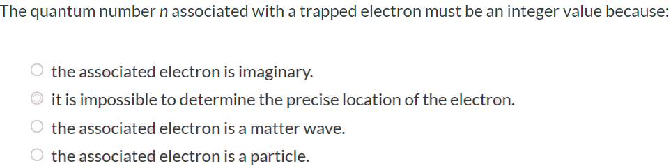 The quantum number n associated with a trapped electron must be an integer value because: the associated electron is imaginary. it is impossible to determine the precise location of the electron. the associated electron is a matter wave. the associated electron is a particle.