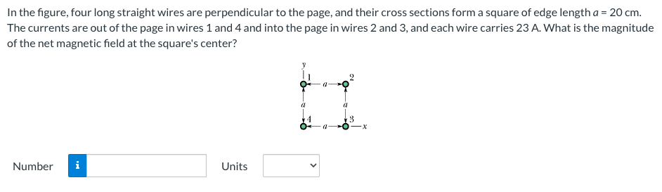 In the figure, four long straight wires are perpendicular to the page, and their cross sections form a square of edge length a = 20 cm. The currents are out of the page in wires 1 and 4 and into the page in wires 2 and 3 , and each wire carries 23 A. What is the magnitude of the net magnetic field at the square's center? Number  Units