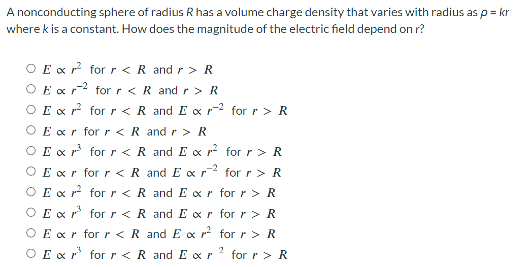 A nonconducting sphere of radius R has a volume charge density that varies with radius as ρ = kr where k is a constant. How does the magnitude of the electric field depend on r? E ∝ r2 for r < R and r > R E ∝ r−2 for r < R and r > R E ∝ r2 for r < R and E ∝ r−2 for r > R E ∝ r for r < R and r > R E ∝ r3 for r < R and E ∝ r2 for r > R E ∝ r for r < R and E∝r−2 for r > R E ∝ r2 for r < R and E ∝ r for r > R E ∝ r3 for r < R and E ∝ r for r > R E ∝ r for r < R and E ∝ r2 for r > R E ∝ r3 for r < R and E ∝ r−2 for r > R