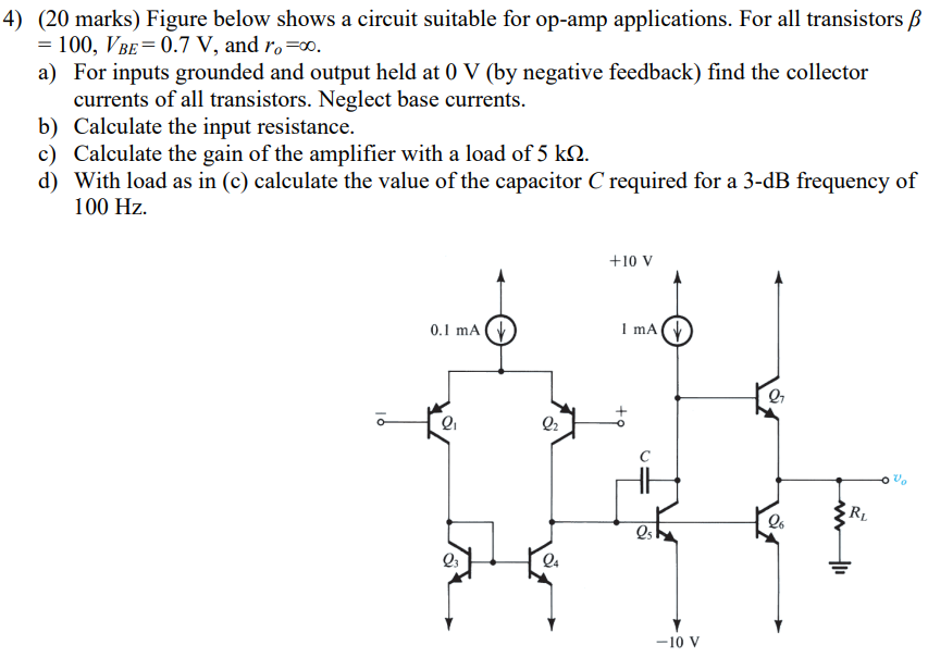 Figure below shows a circuit suitable for op-amp applications. For all transistors β = 100, VBE = 0.7 V, and ro = ∞. a) For inputs grounded and output held at 0 V (by negative feedback) find the collector currents of all transistors. Neglect base currents. b) Calculate the input resistance. c) Calculate the gain of the amplifier with a load of 5 kΩ. d) With load as in (c) calculate the value of the capacitor C required for a 3-dB frequency of 100 Hz.