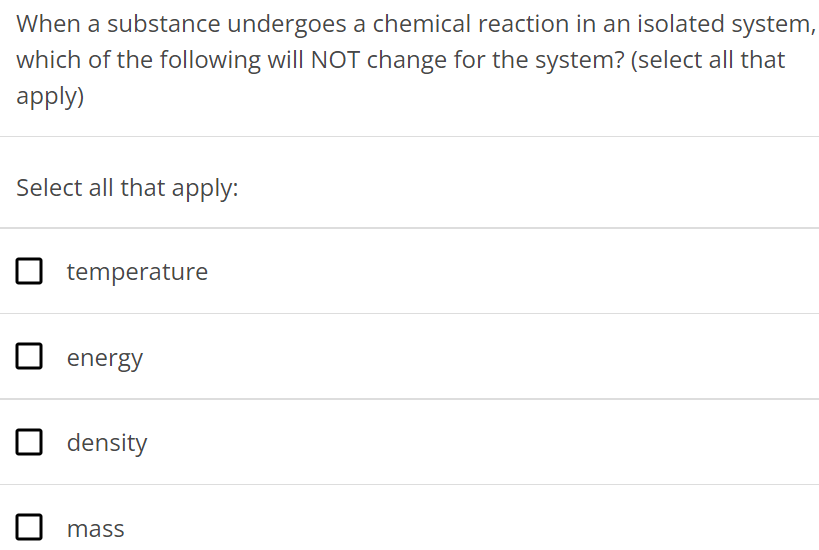 When a substance undergoes a chemical reaction in an isolated system, which of the following will NOT change for the system? (select all that apply) Select all that apply: temperature energy density mass 