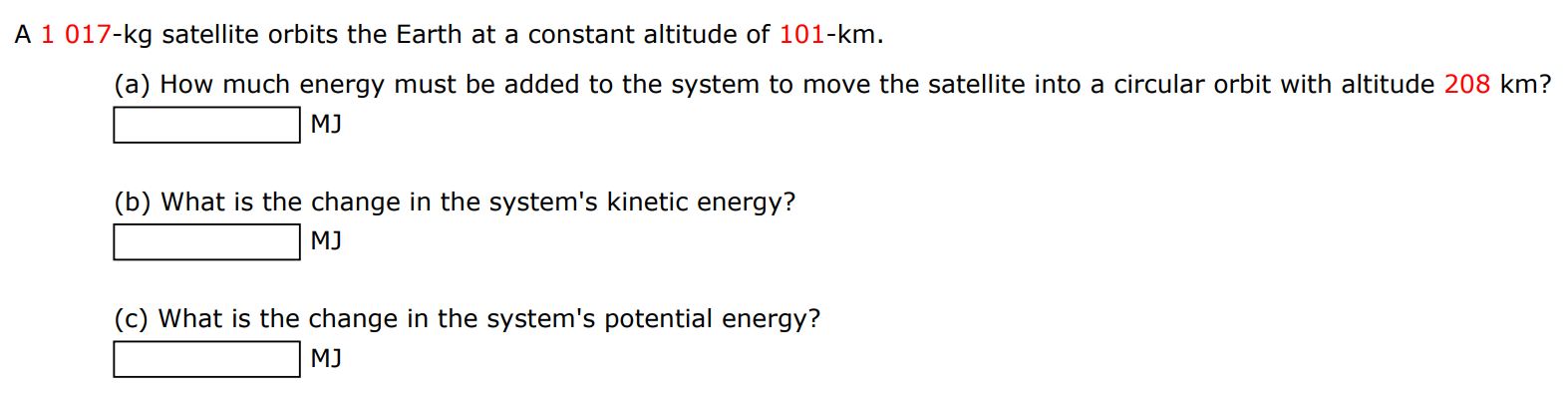 A 1017−kg satellite orbits the Earth at a constant altitude of 101−km. (a) How much energy must be added to the system to move the satellite into a circular orbit with altitude 208 km ? MJ (b) What is the change in the system's kinetic energy? MJ (c) What is the change in the system's potential energy? MJ 