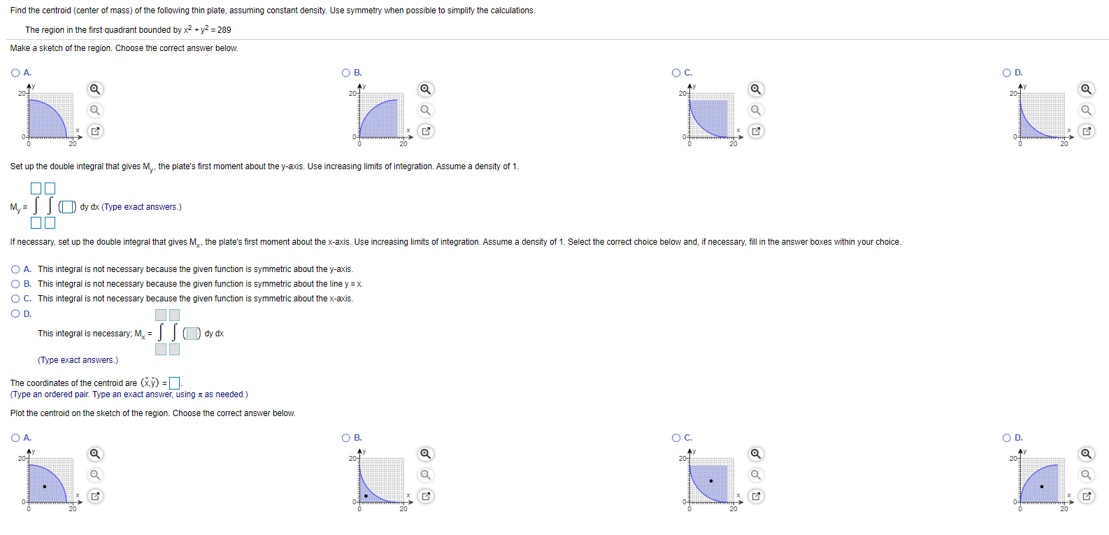 Find the centroid (center of mass) of the following thin plate, assuming constant density. Use symmetry when possible to simplify the calculations. The region in the first quadrant bounded by x2 + y2 = 289 Make a sketch of the region. Choose the correct answer below. A. B. C. D. Set up the double integral that gives My, the plate's first moment about the y -axis. Use increasing limits of integration. Assume a density of 1. My = ∫()dydx (Type exact answers.) A. This integral is not necessary because the given function is symmetric about the y-axis. B. This integral is not necessary because the given function is symmetric about the line y = x. C. This integral is not necessary because the given function is symmetric about the x-axis. Dhis integral is necessary; Mx = ∬(dydx (Type exact answers.) The coordinates of the centroid are (x¯, y¯) = (Type an ordered pair. Type an exact answer, using π as needed.) Plot the centroid on the sketch of the region. Choose the correct answer below. A. B. C. D.