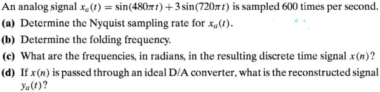 An analog signal xa(t) = sin(480πt) + 3sin(720πt) is sampled 600 times per second. (a) Determine the Nyquist sampling rate for xa(t). (b) Determine the folding frequency. (c) What are the frequencies, in radians, in the resulting discrete time signal x(n)? (d) If x(n) is passed through an ideal D/A converter, what is the reconstructed signal ya(t)? 