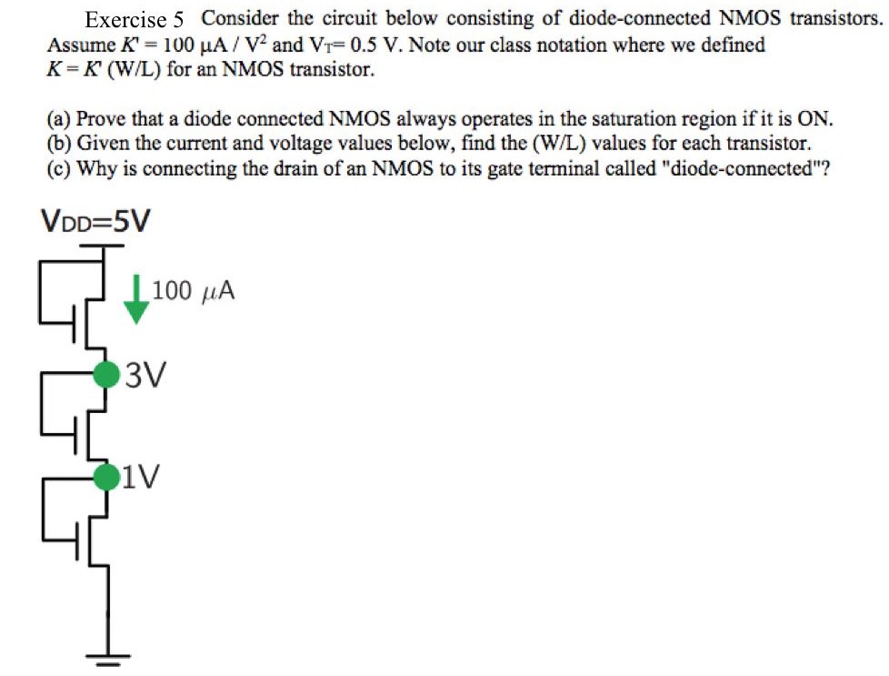 Exercise 5 Consider the circuit below consisting of diode-connected NMOS transistors. Assume K′ = 100 μA/V2 and VT = 0.5 V. Note our class notation where we defined K = K′(W/L) for an NMOS transistor. (a) Prove that a diode connected NMOS always operates in the saturation region if it is ON. (b) Given the current and voltage values below, find the (W/L) values for each transistor. (c) Why is connecting the drain of an NMOS to its gate terminal called "diode-connected"?