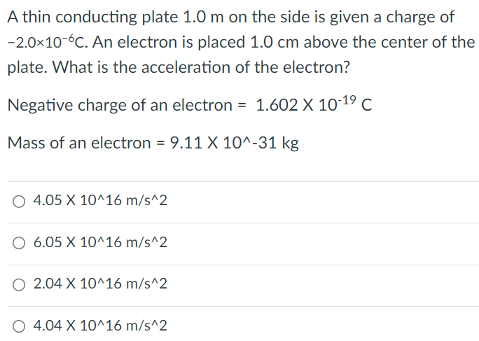 A thin conducting plate 1.0 m on the side is given a charge of −2.0×10−6 C. An electron is placed 1.0 cm above the center of the plate. What is the acceleration of the electron? Negative charge of an electron = 1.602×10−19 C Mass of an electron = 9.11×10^−31 kg 4.05×10^16 m/s^2 6.05×10^16 m/s^2 2.04×10^16 m/s^2 4.04×10^16 m/s^2 