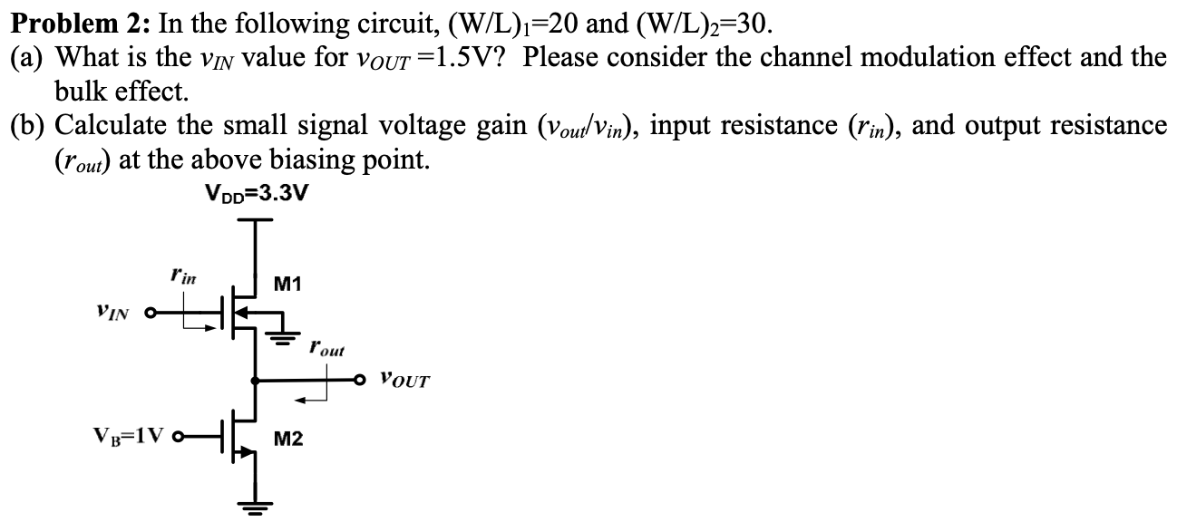 Problem 2: In the following circuit, (W/L)1 = 20 and (W/L) 2 = 30. (a) What is the vIN value for vOUT = 1.5 V? Please consider the channel modulation effect and the bulk effect. (b) Calculate the small signal voltage gain (vout/vin) , input resistance (rin), and output resistance (rout) at the above biasing point. 