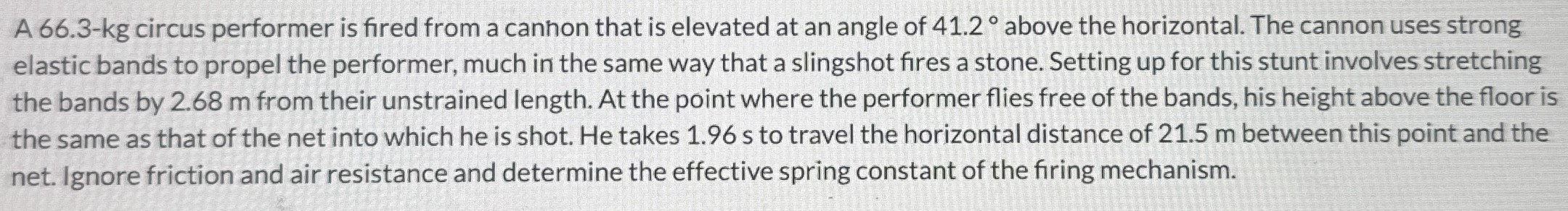 A 66.3-kg circus performer is fired from a canhon that is elevated at an angle of 41.2∘ above the horizontal. The cannon uses strong elastic bands to propel the performer, much in the same way that a slingshot fires a stone. Setting up for this stunt involves stretching the bands by 2.68 m from their unstrained length. At the point where the performer flies free of the bands, his height above the floor is the same as that of the net into which he is shot. He takes 1.96 s to travel the horizontal distance of 21.5 m between this point and the net. Ignore friction and air resistance and determine the effective spring constant of the firing mechanism.