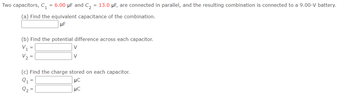 Two capacitors, C1 = 6.00 μF and C2 = 13.0 μF, are connected in parallel, and the resulting combination is connected to a 9.00−V battery. (a) Find the equivalent capacitance of the combination. μF (b) Find the potential difference across each capacitor. V1 = V V2 = V (c) Find the charge stored on each capacitor. Q1 = μC Q2 = μC