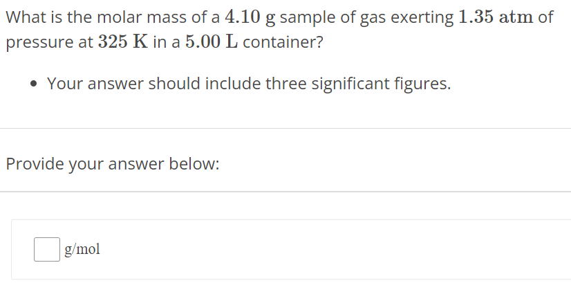 What is the molar mass of a 4.10 g sample of gas exerting 1.35 atm of pressure at 325 K in a 5.00 L container? Your answer should include three significant figures. Provide your answer below: g/mol 