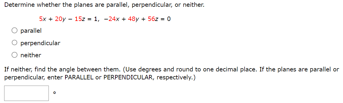 Determine whether the planes are parallel, perpendicular, or neither. 5x + 20y − 15z = 1, −24x + 48y + 56z = 0 parallel perpendicular neither If neither, find the angle between them. (Use degrees and round to one decimal place. If the planes are parallel or perpendicular, enter PARALLEL or PERPENDICULAR, respectively.)