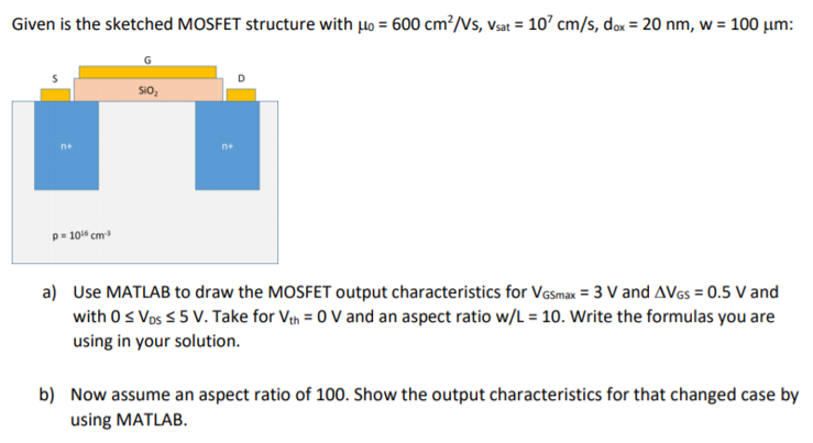 Given is the sketched MOSFET structure with μ0 = 600 cm2 /Vs, vsat = 107 cm/s, dox = 20 nm, w = 100 μm : a) Use MATLAB to draw the MOSFET output characteristics for VGSmax = 3 V and ΔVGS = 0.5 V and with 0 ≤ VDS ≤ 5 V. Take for Vth = 0 V and an aspect ratio w/L = 10. Write the formulas you are using in your solution. b) Now assume an aspect ratio of 100 . Show the output characteristics for that changed case by using MATLAB.