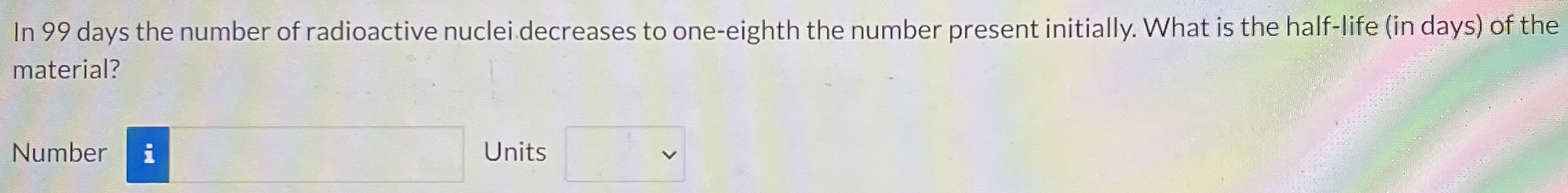 In 99 days the number of radioactive nuclei decreases to one-eighth the number present initially. What is the half-life (in days) of the material? Number Units