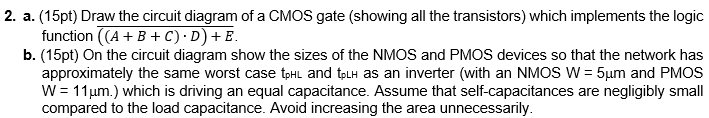 Draw the circuit diagram of a CMOS gate (showing all the transistors) which implements the logic function ((A + B + C) • D) + E b. (15pt) On the circuit diagram show the sizes of the NMOS and PMOS devices so that the network has approximately the same worst case tpHL and tpLH as an inverter (with an NMOS W = 5µm and PMOS W = 11µm.) which is driving an equal capacitance. Assume that self-capacitances are negligibly small compared to the load capacitance. Avoid increasing the area unnecessarily.